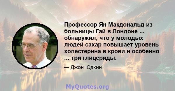 Профессор Ян Макдональд из больницы Гай в Лондоне ... обнаружил, что у молодых людей сахар повышает уровень холестерина в крови и особенно ... три глицериды.