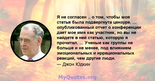 Я не согласен .. о том, чтобы моя статья была подвергнута цензуре. ... опубликованный отчет о конференции дает мое имя как участник, но вы не найдете в ней статью, которую я прочитал. ... Ученые как группы не больше и