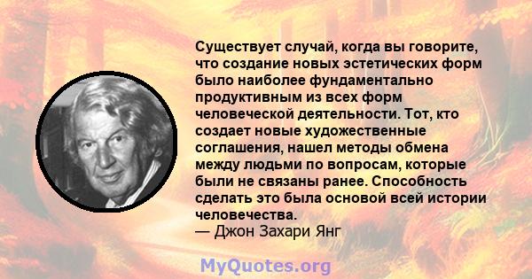 Существует случай, когда вы говорите, что создание новых эстетических форм было наиболее фундаментально продуктивным из всех форм человеческой деятельности. Тот, кто создает новые художественные соглашения, нашел методы 