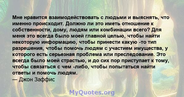 Мне нравится взаимодействовать с людьми и выяснять, что именно происходит. Должно ли это иметь отношение к собственности, дому, людям или комбинации всего? Для меня это всегда было моей главной целью, чтобы найти