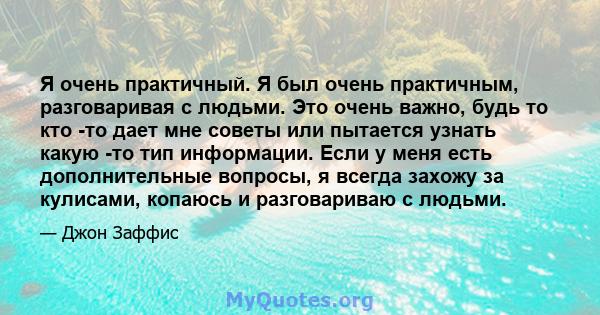 Я очень практичный. Я был очень практичным, разговаривая с людьми. Это очень важно, будь то кто -то дает мне советы или пытается узнать какую -то тип информации. Если у меня есть дополнительные вопросы, я всегда захожу