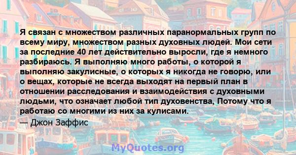 Я связан с множеством различных паранормальных групп по всему миру, множеством разных духовных людей. Мои сети за последние 40 лет действительно выросли, где я немного разбираюсь. Я выполняю много работы, о которой я