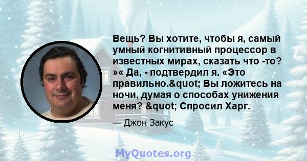 Вещь? Вы хотите, чтобы я, самый умный когнитивный процессор в известных мирах, сказать что -то? »« Да, - подтвердил я. «Это правильно." Вы ложитесь на ночи, думая о способах унижения меня? " Спросил Харг.