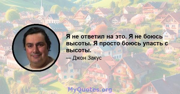 Я не ответил на это. Я не боюсь высоты. Я просто боюсь упасть с высоты.