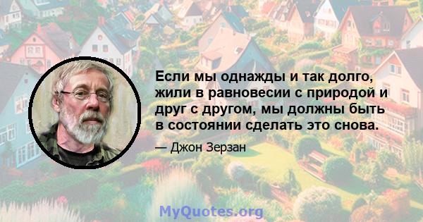 Если мы однажды и так долго, жили в равновесии с природой и друг с другом, мы должны быть в состоянии сделать это снова.