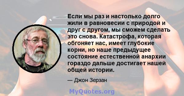 Если мы раз и настолько долго жили в равновесии с природой и друг с другом, мы сможем сделать это снова. Катастрофа, которая обгоняет нас, имеет глубокие корни, но наше предыдущее состояние естественной анархии гораздо