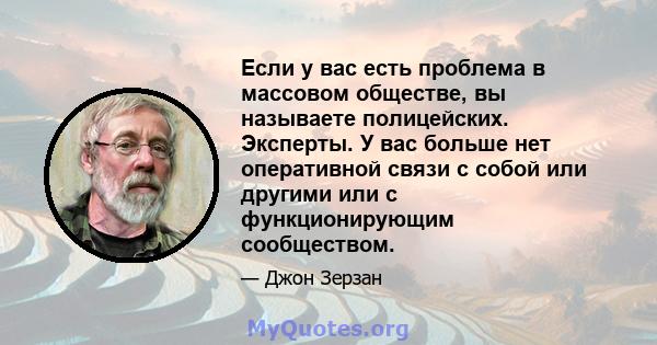 Если у вас есть проблема в массовом обществе, вы называете полицейских. Эксперты. У вас больше нет оперативной связи с собой или другими или с функционирующим сообществом.