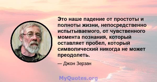 Это наше падение от простоты и полноты жизни, непосредственно испытываемого, от чувственного момента познания, который оставляет пробел, который символический никогда не может преодолеть.