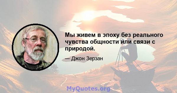 Мы живем в эпоху без реального чувства общности или связи с природой.