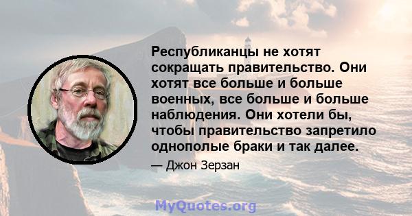 Республиканцы не хотят сокращать правительство. Они хотят все больше и больше военных, все больше и больше наблюдения. Они хотели бы, чтобы правительство запретило однополые браки и так далее.