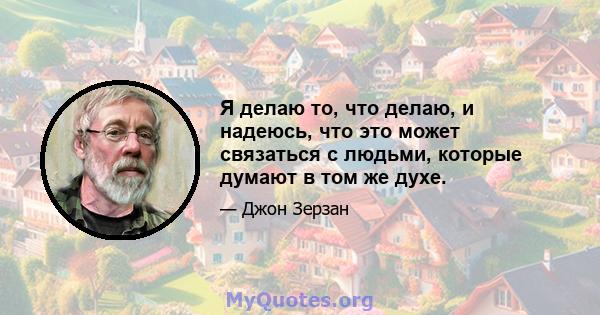 Я делаю то, что делаю, и надеюсь, что это может связаться с людьми, которые думают в том же духе.