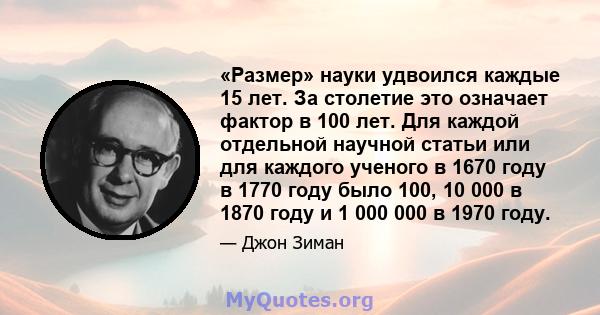 «Размер» науки удвоился каждые 15 лет. За столетие это означает фактор в 100 лет. Для каждой отдельной научной статьи или для каждого ученого в 1670 году в 1770 году было 100, 10 000 в 1870 году и 1 000 000 в 1970 году.