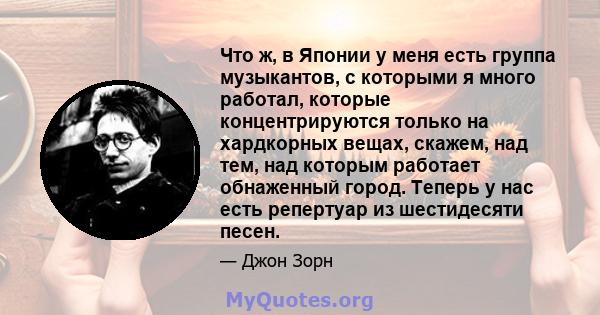 Что ж, в Японии у меня есть группа музыкантов, с которыми я много работал, которые концентрируются только на хардкорных вещах, скажем, над тем, над которым работает обнаженный город. Теперь у нас есть репертуар из