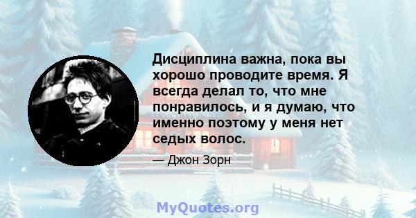 Дисциплина важна, пока вы хорошо проводите время. Я всегда делал то, что мне понравилось, и я думаю, что именно поэтому у меня нет седых волос.