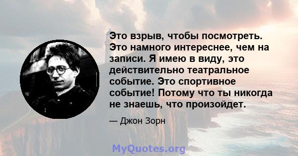 Это взрыв, чтобы посмотреть. Это намного интереснее, чем на записи. Я имею в виду, это действительно театральное событие. Это спортивное событие! Потому что ты никогда не знаешь, что произойдет.