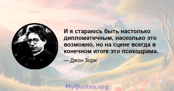 И я стараюсь быть настолько дипломатичным, насколько это возможно, но на сцене всегда в конечном итоге это психодрама.