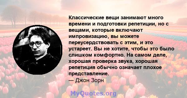 Классические вещи занимают много времени и подготовки репетиции, но с вещами, которые включают импровизацию, вы можете переусердствовать с этим, и это устареет. Вы не хотите, чтобы это было слишком комфортно. На самом