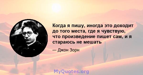 Когда я пишу, иногда это доходит до того места, где я чувствую, что произведение пишет сам, и я стараюсь не мешать