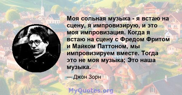 Моя сольная музыка - я встаю на сцену, я импровизирую, и это моя импровизация. Когда я встаю на сцену с Фредом Фритом и Майком Паттоном, мы импровизируем вместе. Тогда это не моя музыка; Это наша музыка.