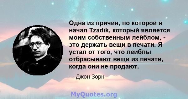 Одна из причин, по которой я начал Tzadik, который является моим собственным лейблом, - это держать вещи в печати. Я устал от того, что лейблы отбрасывают вещи из печати, когда они не продают.