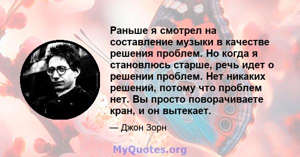 Раньше я смотрел на составление музыки в качестве решения проблем. Но когда я становлюсь старше, речь идет о решении проблем. Нет никаких решений, потому что проблем нет. Вы просто поворачиваете кран, и он вытекает.