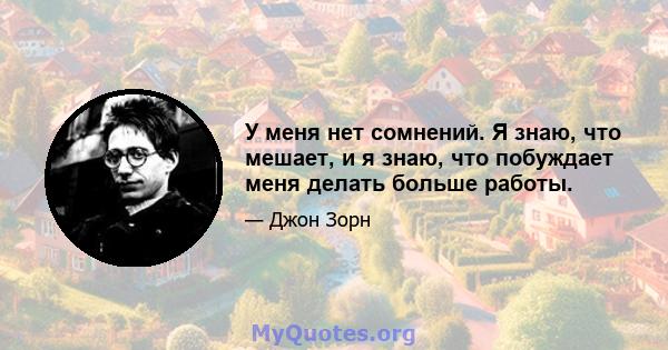 У меня нет сомнений. Я знаю, что мешает, и я знаю, что побуждает меня делать больше работы.