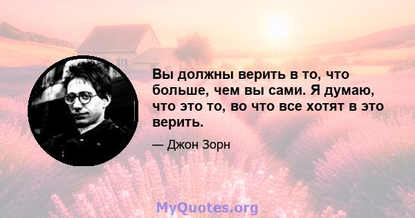 Вы должны верить в то, что больше, чем вы сами. Я думаю, что это то, во что все хотят в это верить.