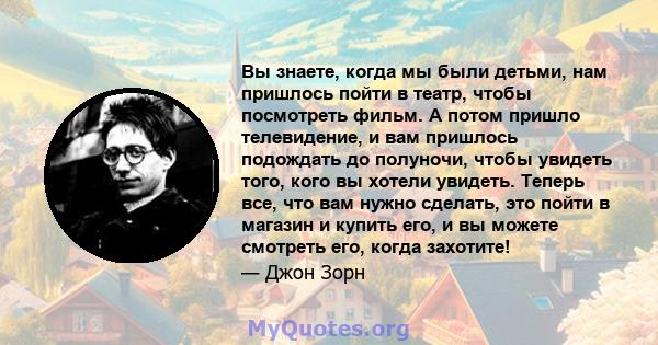 Вы знаете, когда мы были детьми, нам пришлось пойти в театр, чтобы посмотреть фильм. А потом пришло телевидение, и вам пришлось подождать до полуночи, чтобы увидеть того, кого вы хотели увидеть. Теперь все, что вам