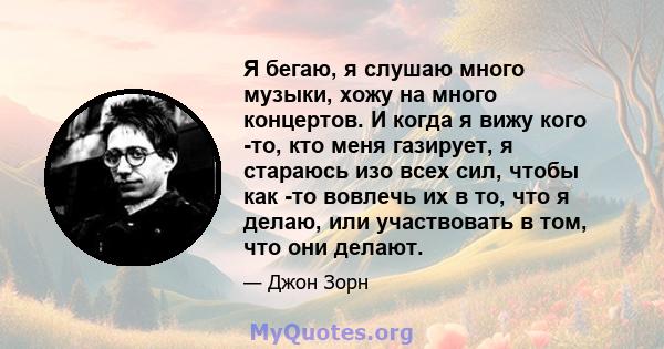 Я бегаю, я слушаю много музыки, хожу на много концертов. И когда я вижу кого -то, кто меня газирует, я стараюсь изо всех сил, чтобы как -то вовлечь их в то, что я делаю, или участвовать в том, что они делают.