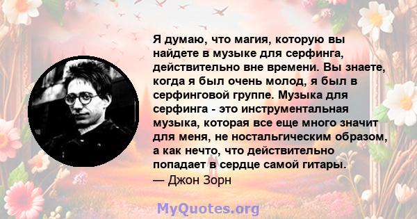 Я думаю, что магия, которую вы найдете в музыке для серфинга, действительно вне времени. Вы знаете, когда я был очень молод, я был в серфинговой группе. Музыка для серфинга - это инструментальная музыка, которая все еще 