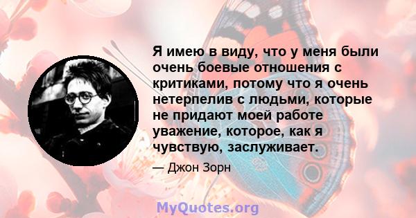 Я имею в виду, что у меня были очень боевые отношения с критиками, потому что я очень нетерпелив с людьми, которые не придают моей работе уважение, которое, как я чувствую, заслуживает.