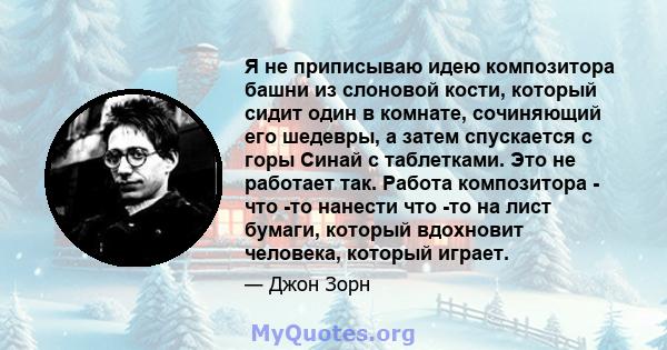 Я не приписываю идею композитора башни из слоновой кости, который сидит один в комнате, сочиняющий его шедевры, а затем спускается с горы Синай с таблетками. Это не работает так. Работа композитора - что -то нанести что 