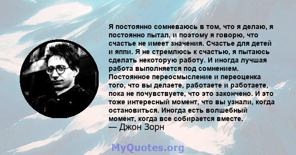 Я постоянно сомневаюсь в том, что я делаю, я постоянно пытал, и поэтому я говорю, что счастье не имеет значения. Счастье для детей и яппи. Я не стремлюсь к счастью, я пытаюсь сделать некоторую работу. И иногда лучшая