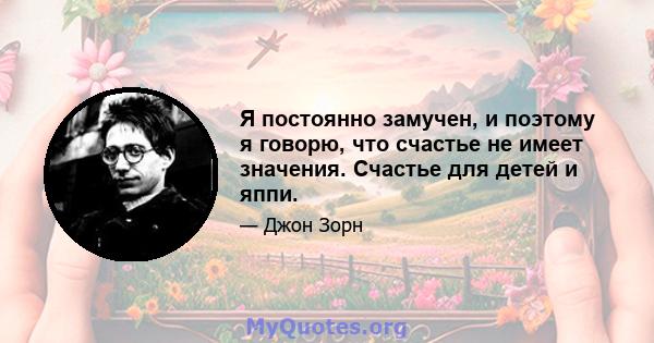 Я постоянно замучен, и поэтому я говорю, что счастье не имеет значения. Счастье для детей и яппи.