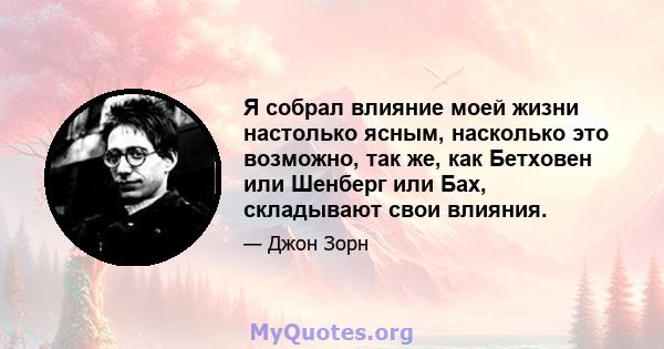 Я собрал влияние моей жизни настолько ясным, насколько это возможно, так же, как Бетховен или Шенберг или Бах, складывают свои влияния.