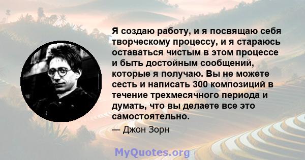 Я создаю работу, и я посвящаю себя творческому процессу, и я стараюсь оставаться чистым в этом процессе и быть достойным сообщений, которые я получаю. Вы не можете сесть и написать 300 композиций в течение трехмесячного 