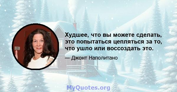 Худшее, что вы можете сделать, это попытаться цепляться за то, что ушло или воссоздать это.