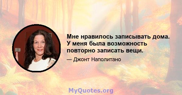 Мне нравилось записывать дома. У меня была возможность повторно записать вещи.