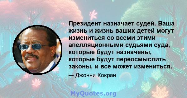 Президент назначает судей. Ваша жизнь и жизнь ваших детей могут измениться со всеми этими апелляционными судьями суда, которые будут назначены, которые будут переосмыслить законы, и все может измениться.