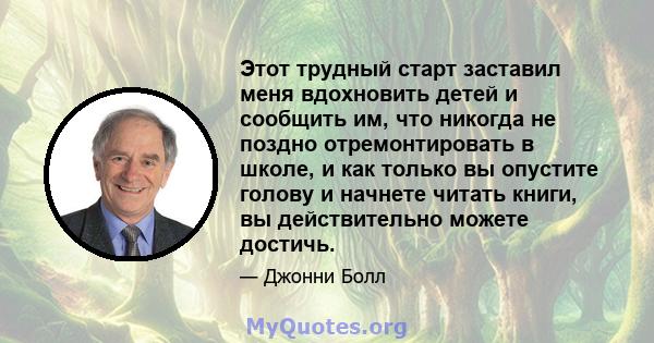 Этот трудный старт заставил меня вдохновить детей и сообщить им, что никогда не поздно отремонтировать в школе, и как только вы опустите голову и начнете читать книги, вы действительно можете достичь.