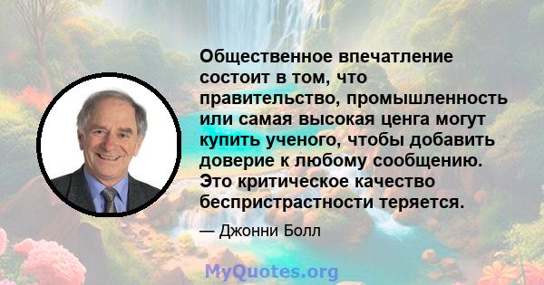 Общественное впечатление состоит в том, что правительство, промышленность или самая высокая ценга могут купить ученого, чтобы добавить доверие к любому сообщению. Это критическое качество беспристрастности теряется.