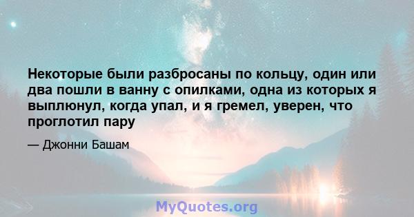 Некоторые были разбросаны по кольцу, один или два пошли в ванну с опилками, одна из которых я выплюнул, когда упал, и я гремел, уверен, что проглотил пару