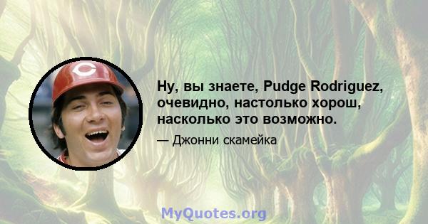 Ну, вы знаете, Pudge Rodriguez, очевидно, настолько хорош, насколько это возможно.