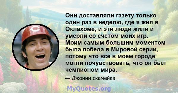 Они доставляли газету только один раз в неделю, где я жил в Оклахоме, и эти люди жили и умерли со счетом моих игр. Моим самым большим моментом была победа в Мировой серии, потому что все в моем городе могли