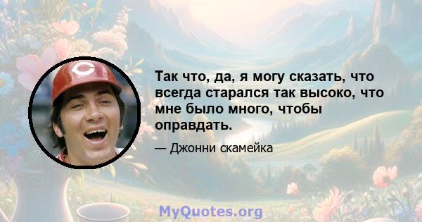 Так что, да, я могу сказать, что всегда старался так высоко, что мне было много, чтобы оправдать.