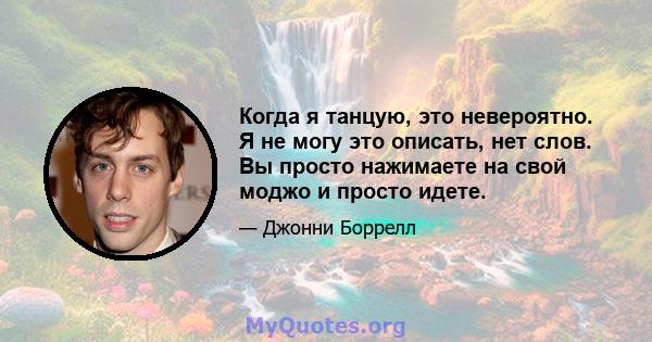 Когда я танцую, это невероятно. Я не могу это описать, нет слов. Вы просто нажимаете на свой моджо и просто идете.