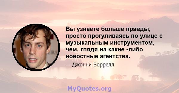 Вы узнаете больше правды, просто прогуливаясь по улице с музыкальным инструментом, чем, глядя на какие -либо новостные агентства.