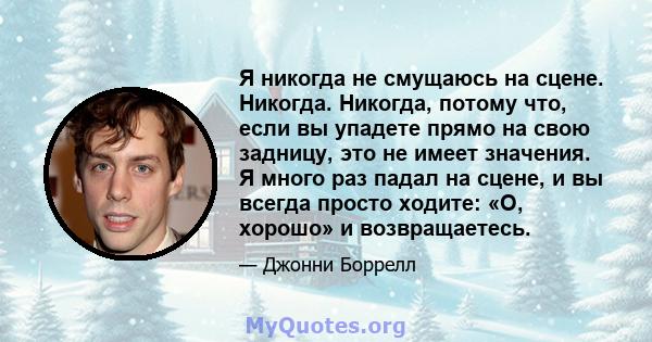 Я никогда не смущаюсь на сцене. Никогда. Никогда, потому что, если вы упадете прямо на свою задницу, это не имеет значения. Я много раз падал на сцене, и вы всегда просто ходите: «О, хорошо» и возвращаетесь.