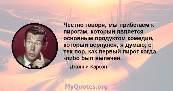 Честно говоря, мы прибегаем к пирогам, который является основным продуктом комедии, который вернулся, я думаю, с тех пор, как первый пирог когда -либо был выпечен.