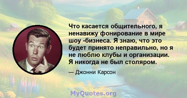 Что касается общительного, я ненавижу фонирование в мире шоу -бизнеса. Я знаю, что это будет принято неправильно, но я не люблю клубы и организации. Я никогда не был столяром.